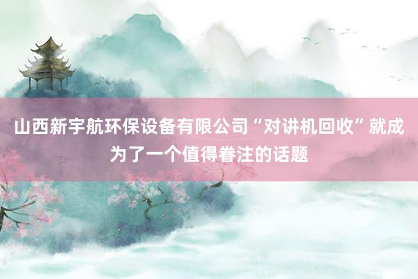 山西新宇航环保设备有限公司“对讲机回收”就成为了一个值得眷注的话题